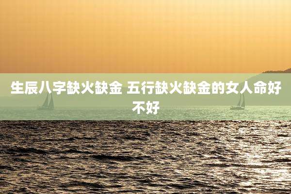 生辰八字缺火缺金 五行缺火缺金的女人命好不好