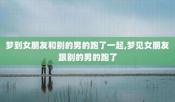 梦到女朋友和别的男的跑了一起,梦见女朋友跟别的男的跑了