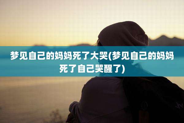 梦见自己的妈妈死了大哭(梦见自己的妈妈死了自己哭醒了)