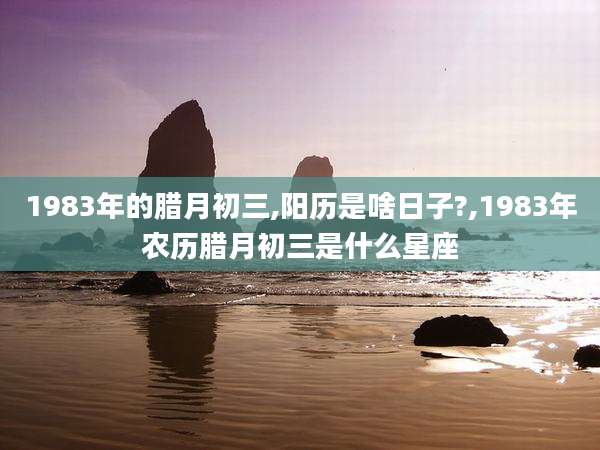 1983年的腊月初三,阳历是啥日子?,1983年农历腊月初三是什么星座