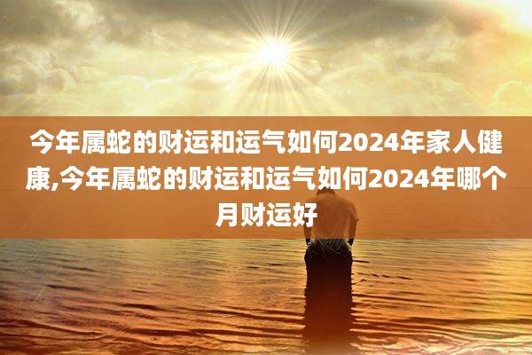 今年属蛇的财运和运气如何2024年家人健康,今年属蛇的财运和运气如何2024年哪个月财运好