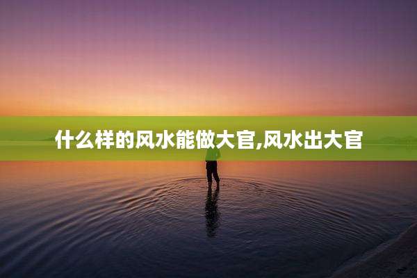 什么样的风水能做大官,风水出大官