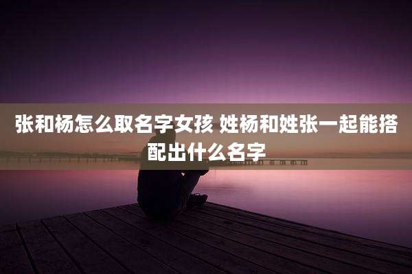 张和杨怎么取名字女孩 姓杨和姓张一起能搭配出什么名字
