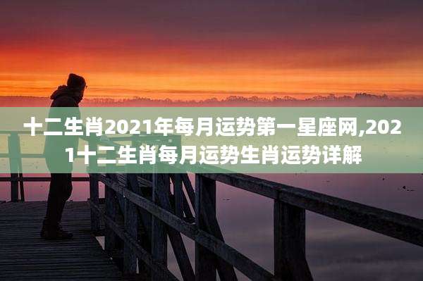 十二生肖2021年每月运势第一星座网,2021十二生肖每月运势生肖运势详解
