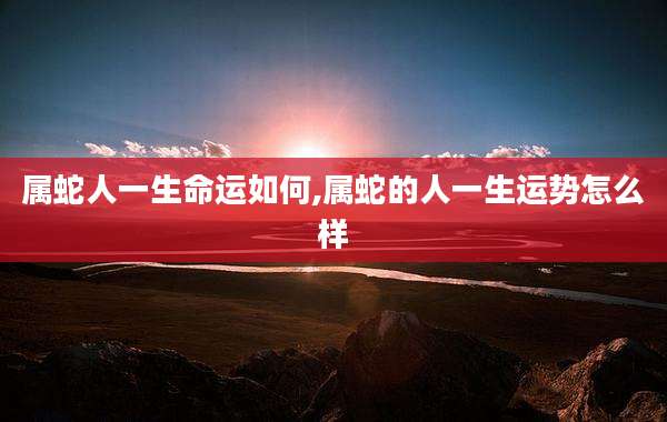 属蛇人一生命运如何,属蛇的人一生运势怎么样