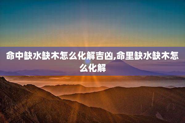 命中缺水缺木怎么化解吉凶,命里缺水缺木怎么化解