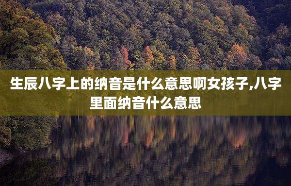 生辰八字上的纳音是什么意思啊女孩子,八字里面纳音什么意思