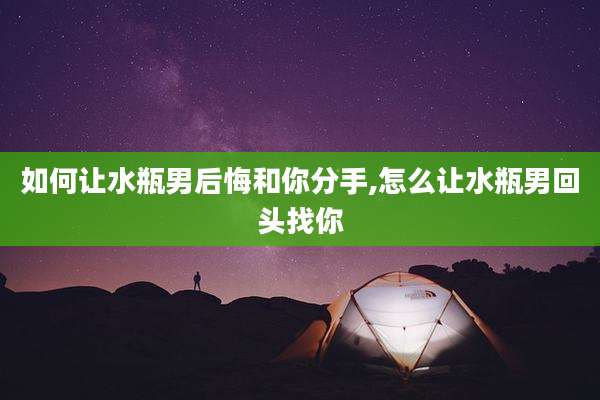 如何让水瓶男后悔和你分手,怎么让水瓶男回头找你