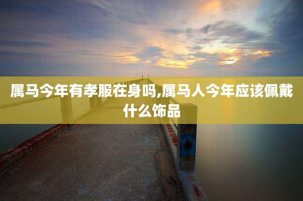 属马今年有孝服在身吗,属马人今年应该佩戴什么饰品