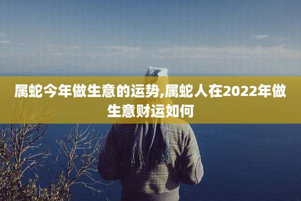 属蛇今年做生意的运势,属蛇人在2022年做生意财运如何