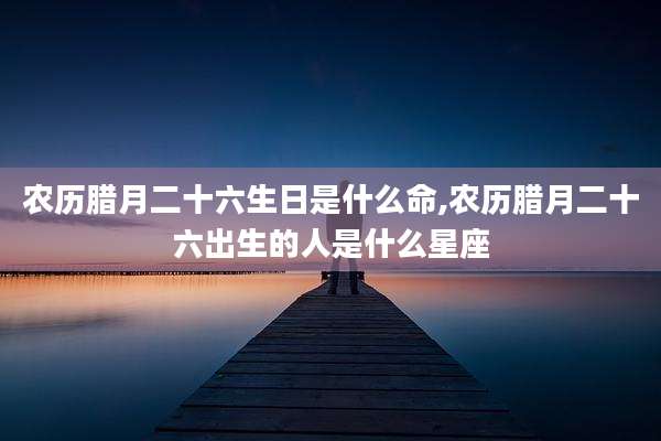 农历腊月二十六生日是什么命,农历腊月二十六出生的人是什么星座