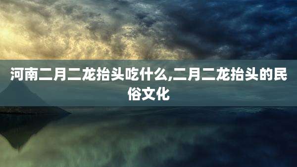 河南二月二龙抬头吃什么,二月二龙抬头的民俗文化