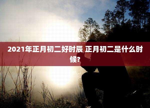 2021年正月初二好时辰 正月初二是什么时候?