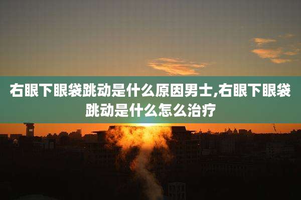 右眼下眼袋跳动是什么原因男士,右眼下眼袋跳动是什么怎么治疗