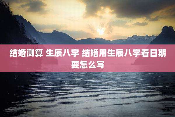 结婚测算 生辰八字 结婚用生辰八字看日期要怎么写
