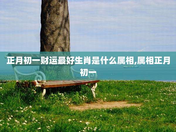 正月初一财运最好生肖是什么属相,属相正月初一