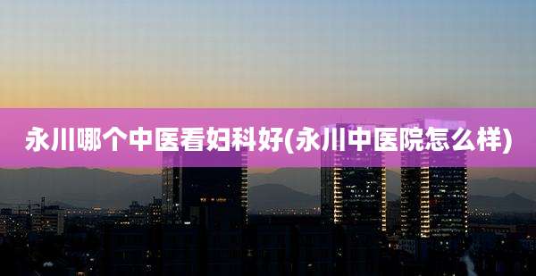 永川哪个中医看妇科好(永川中医院怎么样)
