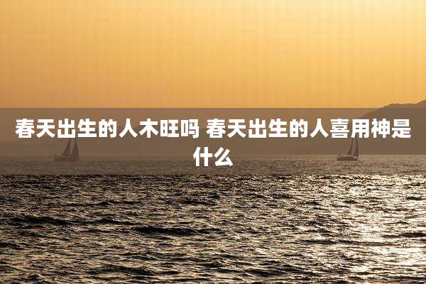 春天出生的人木旺吗 春天出生的人喜用神是什么