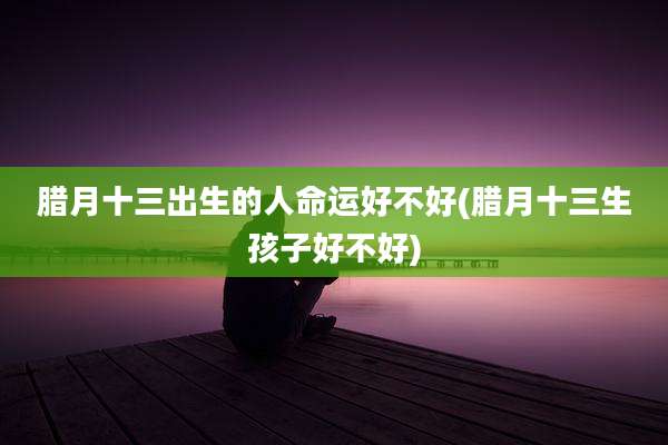 腊月十三出生的人命运好不好(腊月十三生孩子好不好)