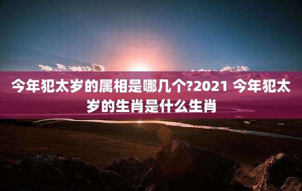今年犯太岁的属相是哪几个?2021 今年犯太岁的生肖是什么生肖