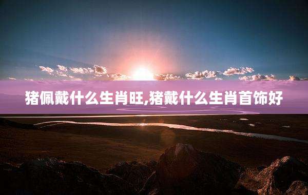 猪佩戴什么生肖旺,猪戴什么生肖首饰好