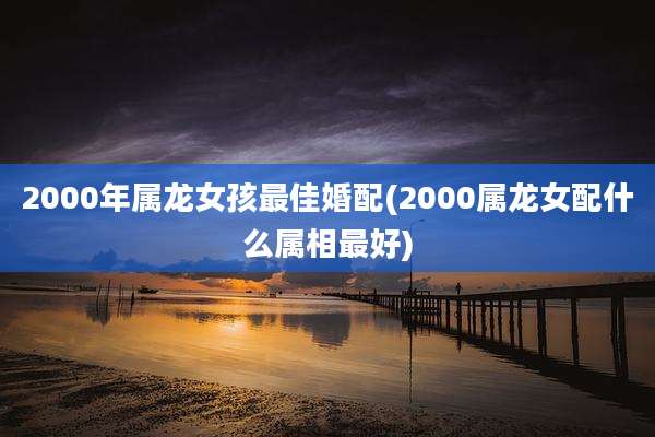 2000年属龙女孩最佳婚配(2000属龙女配什么属相最好)