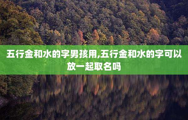 五行金和水的字男孩用,五行金和水的字可以放一起取名吗