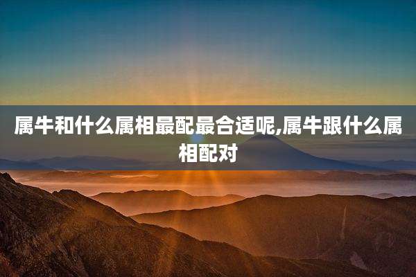 属牛和什么属相最配最合适呢,属牛跟什么属相配对