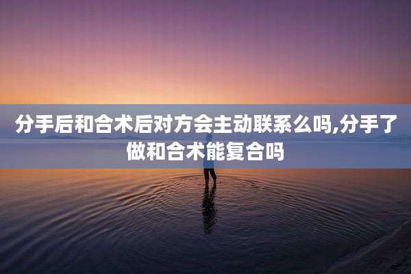分手后和合术后对方会主动联系么吗,分手了做和合术能复合吗