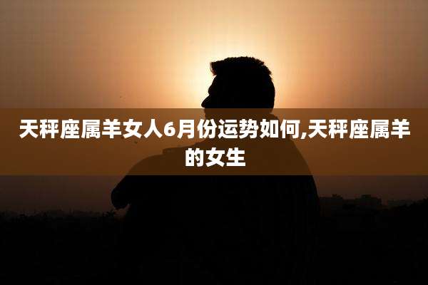 天秤座属羊女人6月份运势如何,天秤座属羊的女生