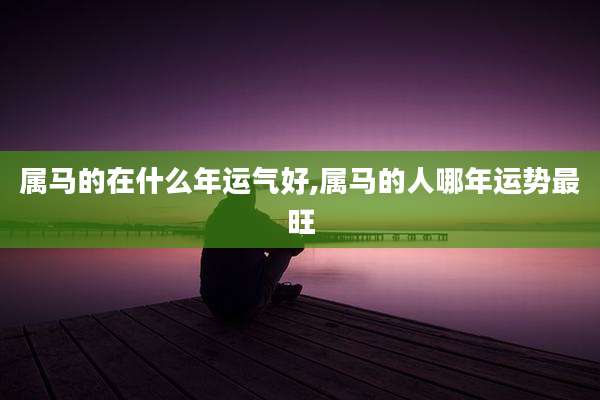 属马的在什么年运气好,属马的人哪年运势最旺