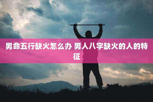 男命五行缺火怎么办 男人八字缺火的人的特征