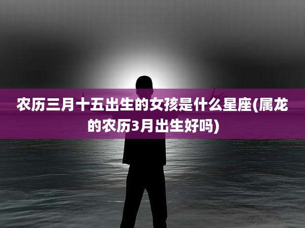农历三月十五出生的女孩是什么星座(属龙的农历3月出生好吗)