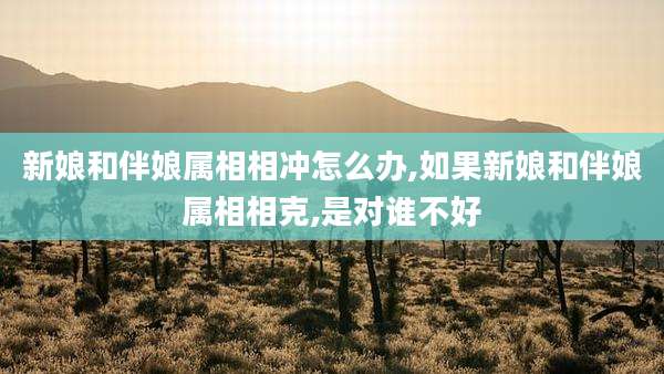 新娘和伴娘属相相冲怎么办,如果新娘和伴娘属相相克,是对谁不好