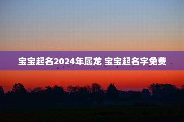 宝宝起名2024年属龙 宝宝起名字免费