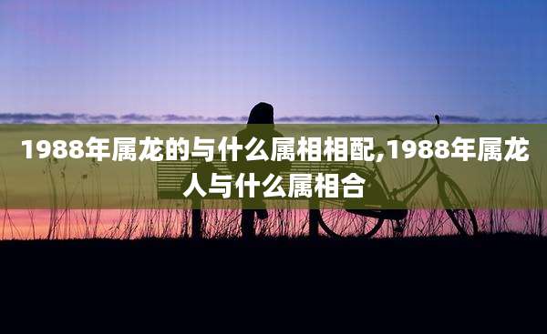 1988年属龙的与什么属相相配,1988年属龙人与什么属相合