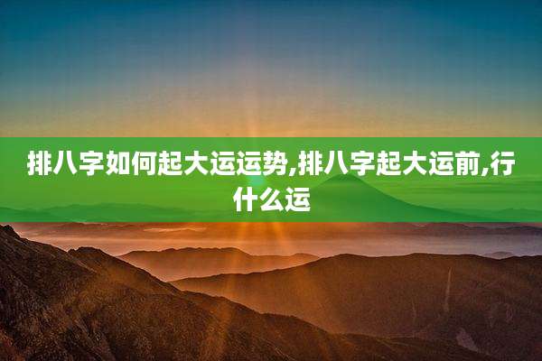 排八字如何起大运运势,排八字起大运前,行什么运