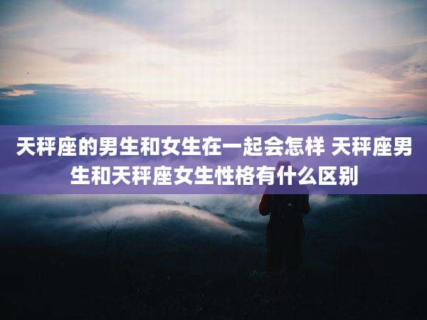 天秤座的男生和女生在一起会怎样 天秤座男生和天秤座女生性格有什么区别