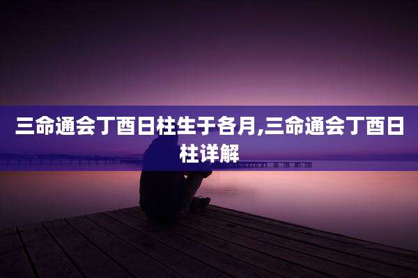 三命通会丁酉日柱生于各月,三命通会丁酉日柱详解