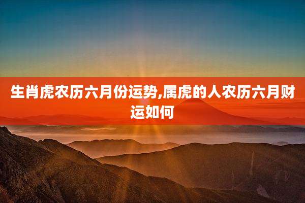 生肖虎农历六月份运势,属虎的人农历六月财运如何