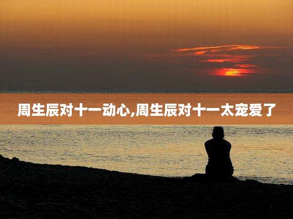 周生辰对十一动心,周生辰对十一太宠爱了