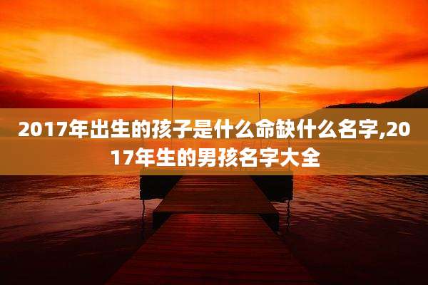 2017年出生的孩子是什么命缺什么名字,2017年生的男孩名字大全
