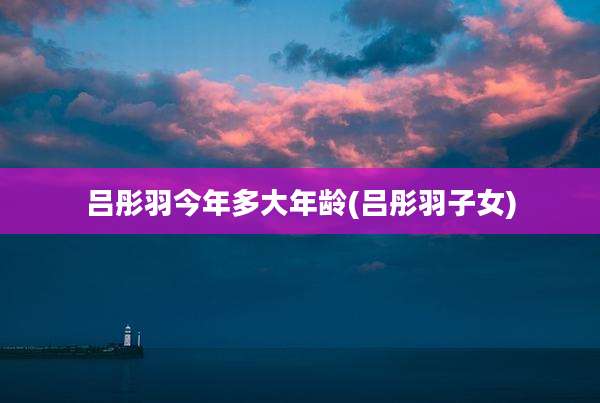吕彤羽今年多大年龄(吕彤羽子女)