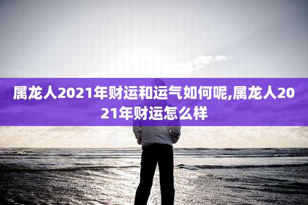 属龙人2021年财运和运气如何呢,属龙人2021年财运怎么样