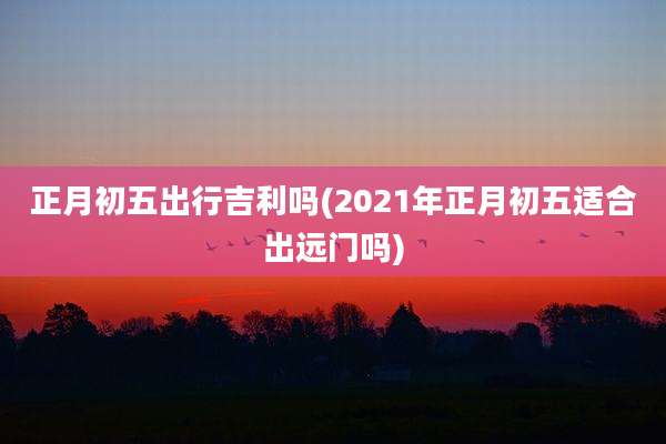 正月初五出行吉利吗(2021年正月初五适合出远门吗)