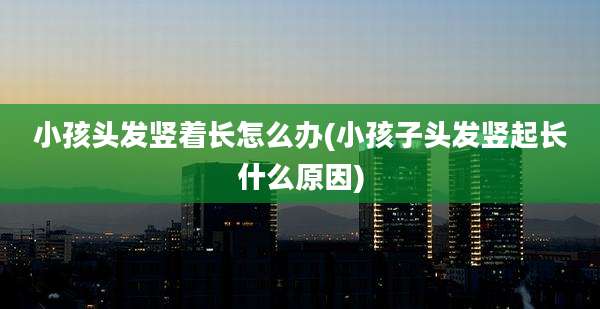 小孩头发竖着长怎么办(小孩子头发竖起长什么原因)