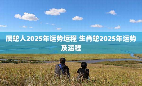 属蛇人2025年运势运程 生肖蛇2025年运势及运程
