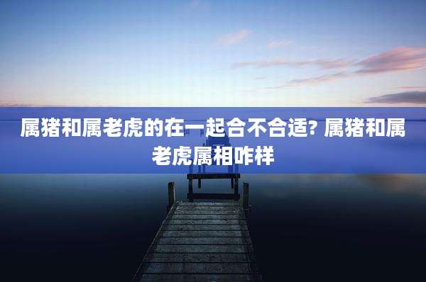 属猪和属老虎的在一起合不合适? 属猪和属老虎属相咋样