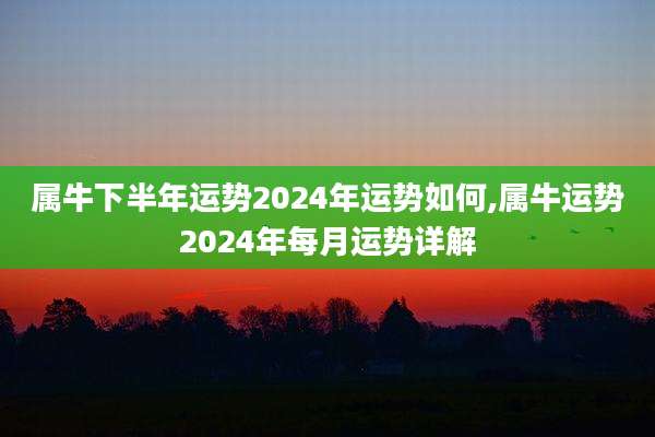 属牛下半年运势2024年运势如何,属牛运势2024年每月运势详解