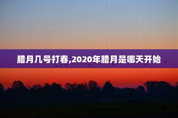 腊月几号打春,2020年腊月是哪天开始